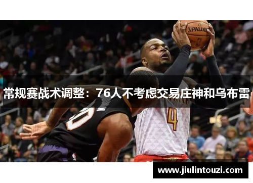 常规赛战术调整：76人不考虑交易庄神和乌布雷